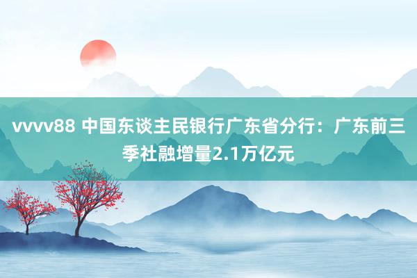 vvvv88 中国东谈主民银行广东省分行：广东前三季社融增量2.1万亿元