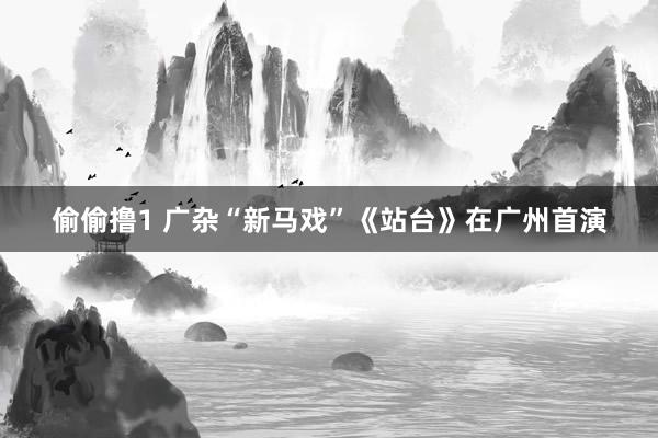 偷偷撸1 广杂“新马戏”《站台》在广州首演