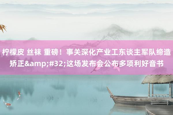 柠檬皮 丝袜 重磅！事关深化产业工东谈主军队缔造矫正&#32;这场发布会公布多项利好音书