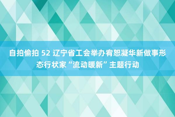 自拍偷拍 52 辽宁省工会举办宥恕凝华新做事形态行状家“流动暖新”主题行动