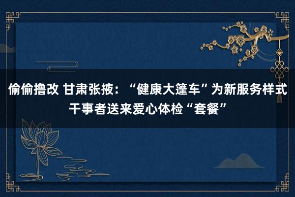 偷偷撸改 甘肃张掖：“健康大篷车”为新服务样式干事者送来爱心体检“套餐”