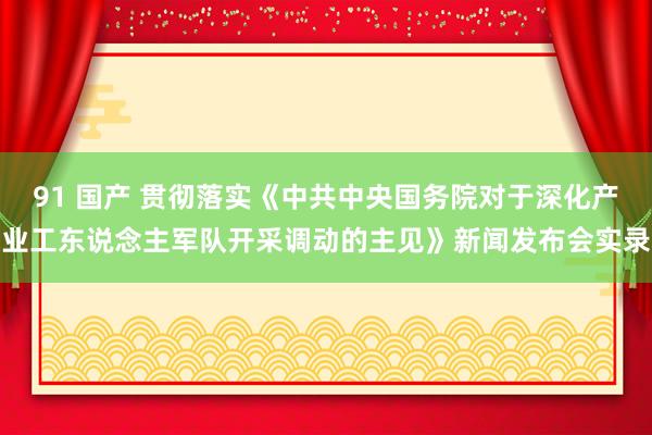 91 国产 贯彻落实《中共中央国务院对于深化产业工东说念主军队开采调动的主见》新闻发布会实录