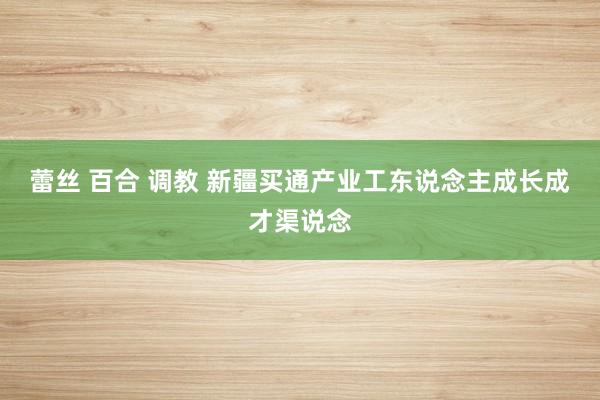 蕾丝 百合 调教 新疆买通产业工东说念主成长成才渠说念