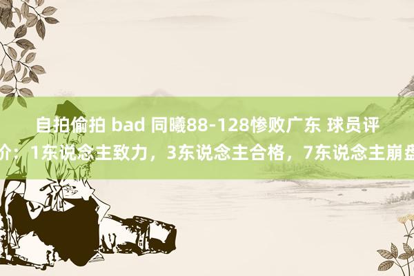 自拍偷拍 bad 同曦88-128惨败广东 球员评价：1东说念主致力，3东说念主合格，7东说念主崩盘