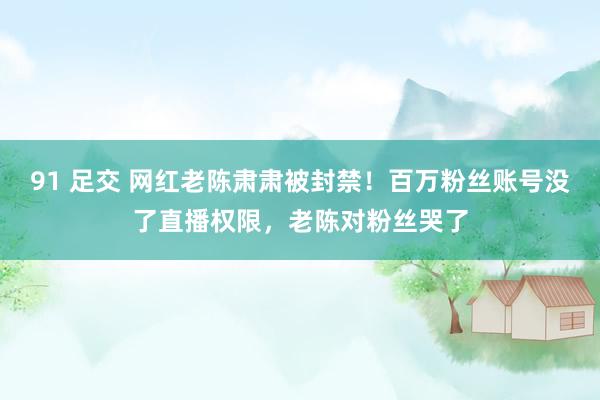 91 足交 网红老陈肃肃被封禁！百万粉丝账号没了直播权限，老陈对粉丝哭了