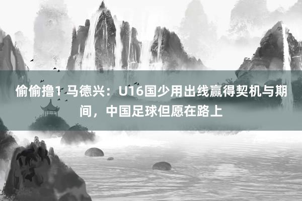 偷偷撸1 马德兴：U16国少用出线赢得契机与期间，中国足球但愿在路上