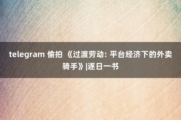 telegram 偷拍 《过渡劳动: 平台经济下的外卖骑手》|逐日一书