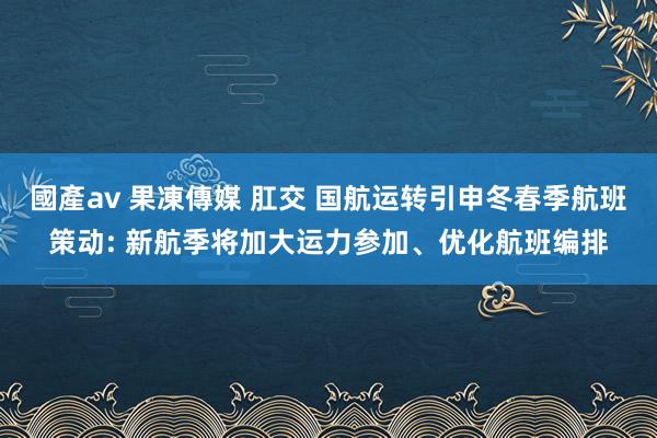 國產av 果凍傳媒 肛交 国航运转引申冬春季航班策动: 新航季将加大运力参加、优化航班编排