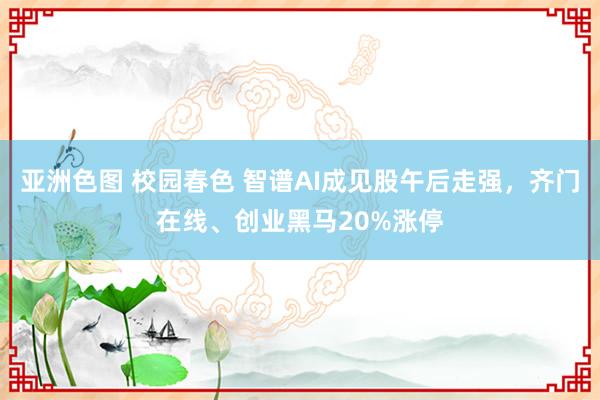 亚洲色图 校园春色 智谱AI成见股午后走强，齐门在线、创业黑马20%涨停