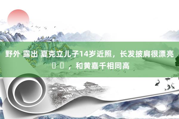 野外 露出 夏克立儿子14岁近照，长发披肩很漂亮 ​​，和黄嘉千相同高