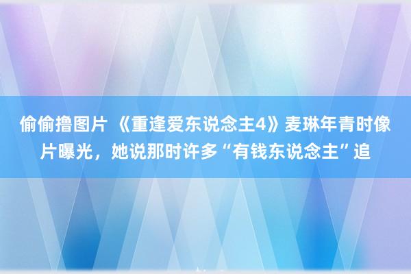 偷偷撸图片 《重逢爱东说念主4》麦琳年青时像片曝光，她说那时许多“有钱东说念主”追