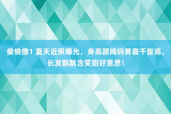 偷偷撸1 夏天近照曝光，身高跟姆妈黄嘉千皆高，长发飘飘含笑甜好意思！