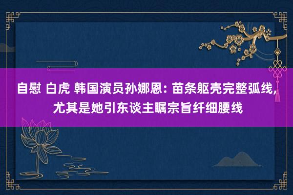 自慰 白虎 韩国演员孙娜恩: 苗条躯壳完整弧线, 尤其是她引东谈主瞩宗旨纤细腰线