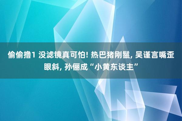 偷偷撸1 没滤镜真可怕! 热巴猪刚鬣, 吴谨言嘴歪眼斜, 孙俪成“小黄东谈主”