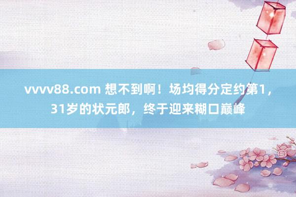 vvvv88.com 想不到啊！场均得分定约第1，31岁的状元郎，终于迎来糊口巅峰