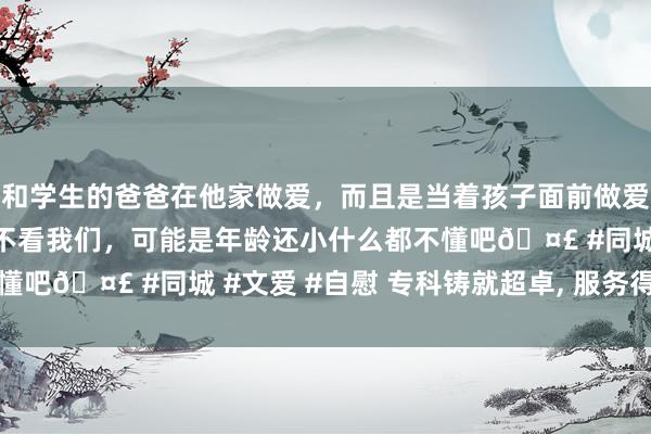 和学生的爸爸在他家做爱，而且是当着孩子面前做爱，太刺激了，孩子完全不看我们，可能是年龄还小什么都不懂吧🤣 #同城 #文爱 #自慰 专科铸就超卓， 服务得到相信