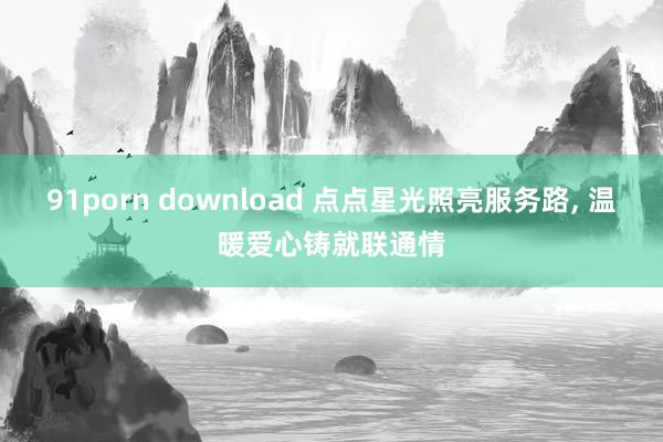 91porn download 点点星光照亮服务路, 温暖爱心铸就联通情