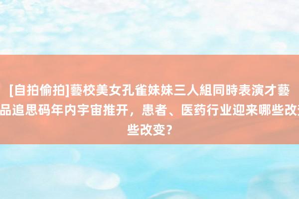 [自拍偷拍]藝校美女孔雀妹妹三人組同時表演才藝 药品追思码年内宇宙推开，患者、医药行业迎来哪些改变？