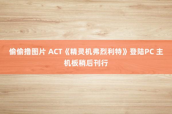 偷偷撸图片 ACT《精灵机弗烈利特》登陆PC 主机板稍后刊行