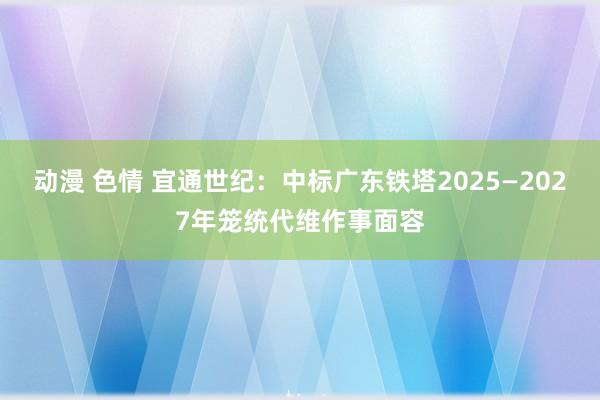 动漫 色情 宜通世纪：中标广东铁塔2025—2027年笼统代维作事面容