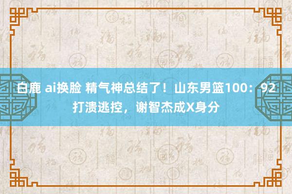 白鹿 ai换脸 精气神总结了！山东男篮100：92打溃逃控，谢智杰成X身分