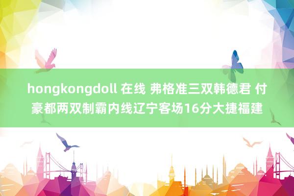 hongkongdoll 在线 弗格准三双韩德君 付豪都两双制霸内线辽宁客场16分大捷福建