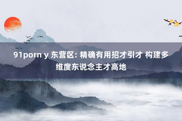 91porn y 东营区: 精确有用招才引才 构建多维度东说念主才高地