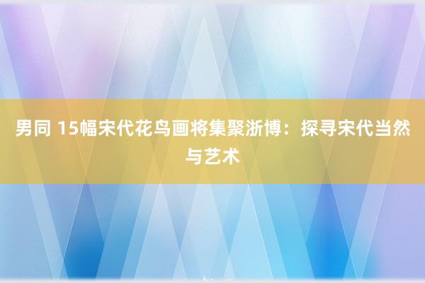 男同 15幅宋代花鸟画将集聚浙博：探寻宋代当然与艺术