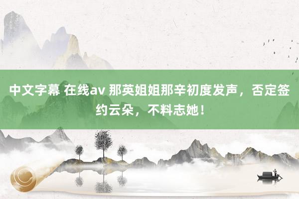 中文字幕 在线av 那英姐姐那辛初度发声，否定签约云朵，不料志她！