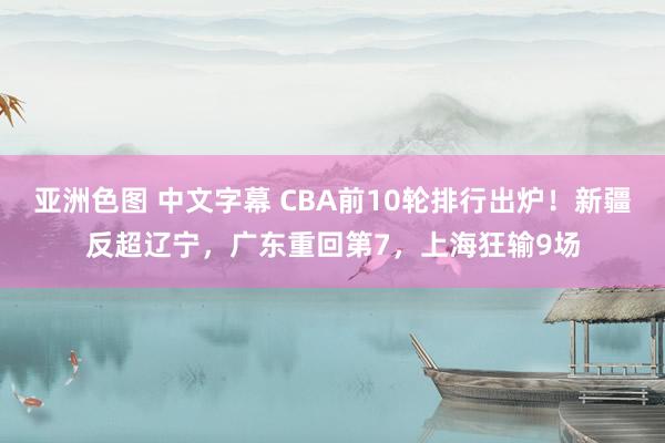 亚洲色图 中文字幕 CBA前10轮排行出炉！新疆反超辽宁，广东重回第7，上海狂输9场