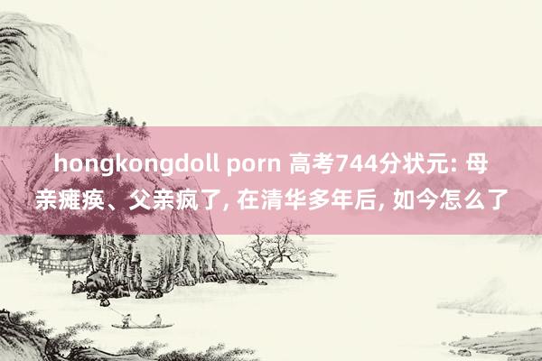 hongkongdoll porn 高考744分状元: 母亲瘫痪、父亲疯了, 在清华多年后, 如今怎么了