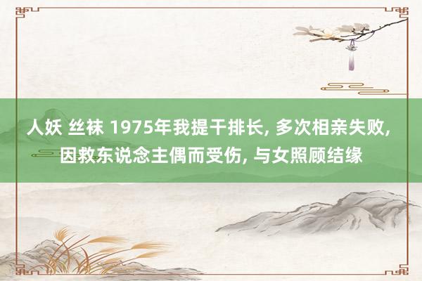 人妖 丝袜 1975年我提干排长, 多次相亲失败, 因救东说念主偶而受伤, 与女照顾结缘