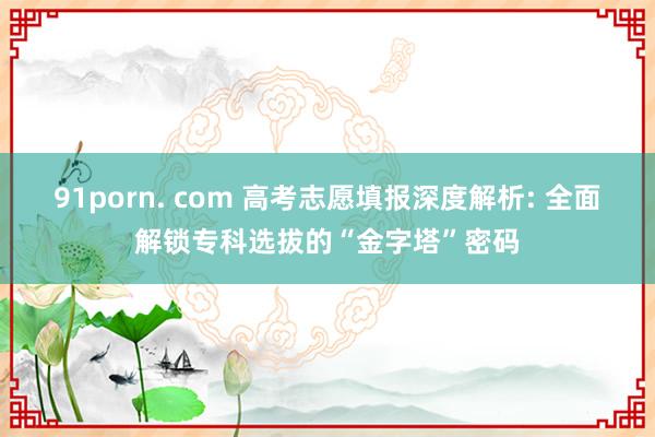 91porn. com 高考志愿填报深度解析: 全面解锁专科选拔的“金字塔”密码