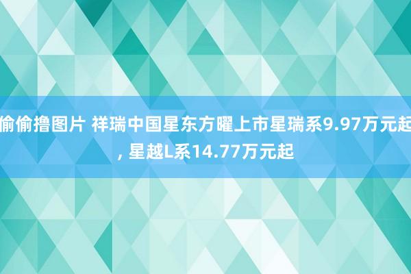 偷偷撸图片 祥瑞中国星东方曜上市星瑞系9.97万元起， 星越L系14.77万元起