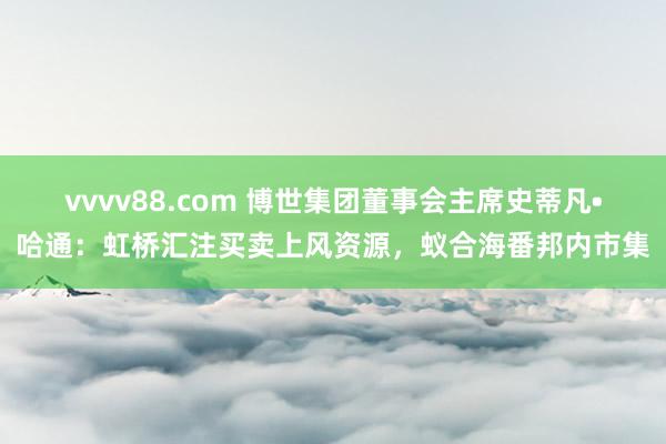 vvvv88.com 博世集团董事会主席史蒂凡•哈通：虹桥汇注买卖上风资源，蚁合海番邦内市集