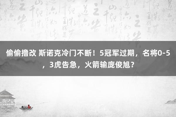 偷偷撸改 斯诺克冷门不断！5冠军过期，名将0-5，3虎告急，火箭输庞俊旭？