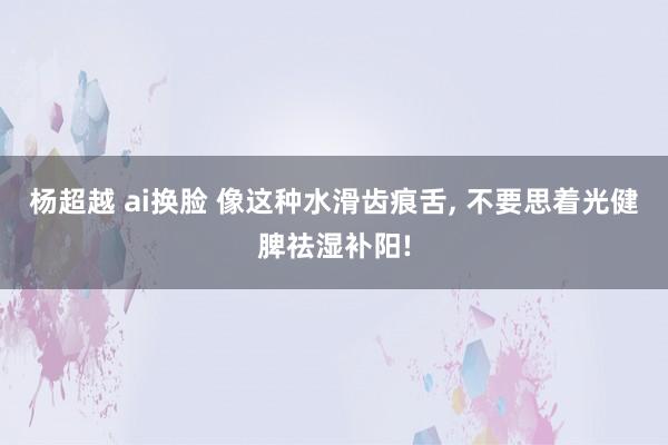 杨超越 ai换脸 像这种水滑齿痕舌, 不要思着光健脾祛湿补阳!