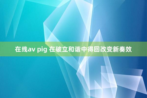 在线av pig 在破立和谐中得回改变新奏效