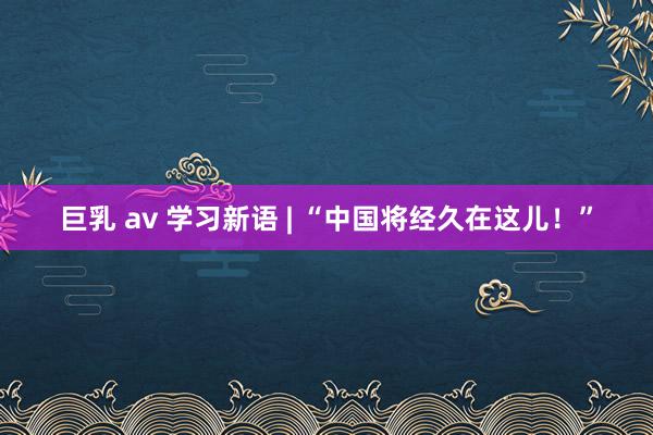 巨乳 av 学习新语 | “中国将经久在这儿！”