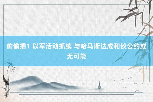 偷偷撸1 以军活动抓续 与哈马斯达成和谈公约或无可能