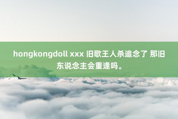 hongkongdoll xxx 旧歌王人杀追念了 那旧东说念主会重逢吗。