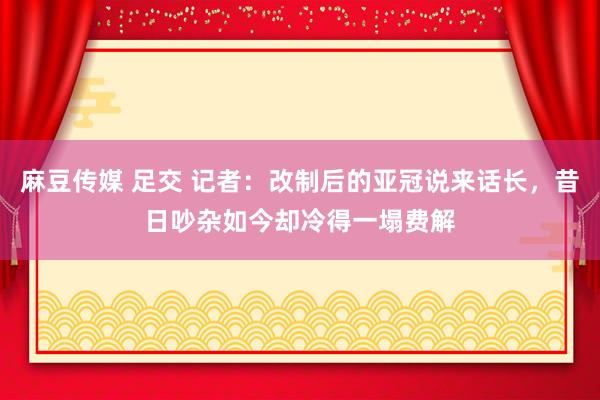 麻豆传媒 足交 记者：改制后的亚冠说来话长，昔日吵杂如今却冷得一塌费解