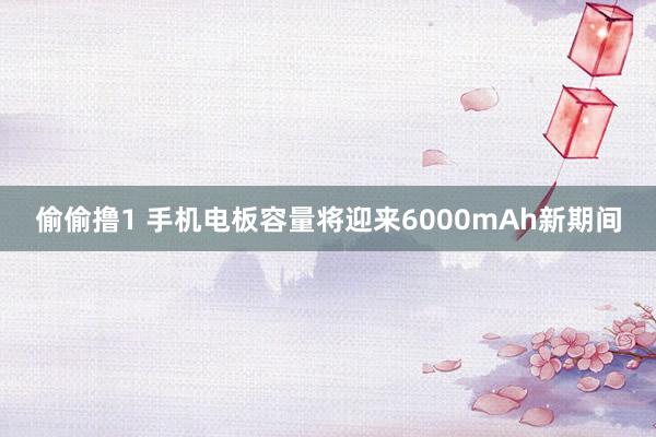 偷偷撸1 手机电板容量将迎来6000mAh新期间