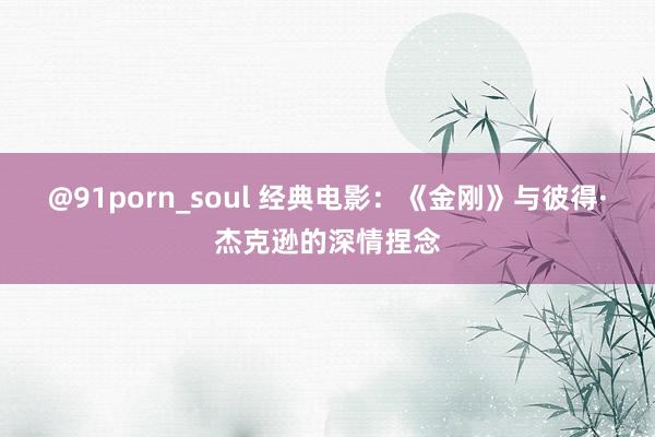 @91porn_soul 经典电影：《金刚》与彼得·杰克逊的深情捏念