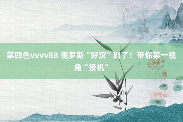 第四色vvvv88 俄罗斯“好汉”到了！带你第一视角“接机”