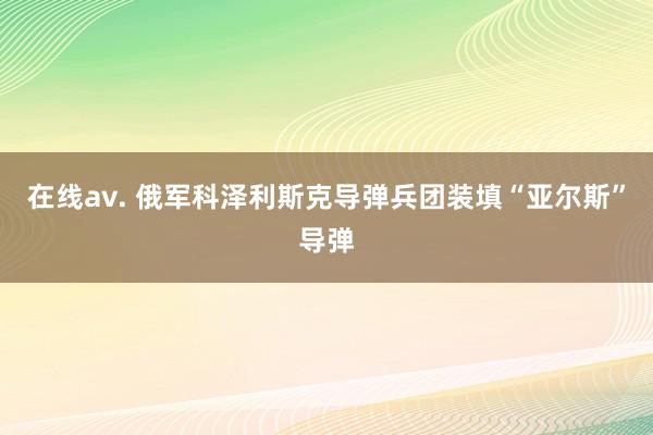 在线av. 俄军科泽利斯克导弹兵团装填“亚尔斯”导弹