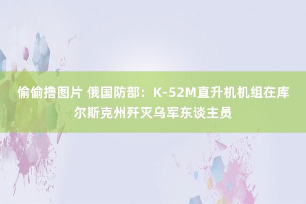 偷偷撸图片 俄国防部：K-52M直升机机组在库尔斯克州歼灭乌军东谈主员