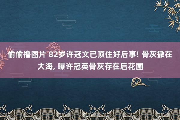 偷偷撸图片 82岁许冠文已顶住好后事! 骨灰撒在大海, 曝许冠英骨灰存在后花圃