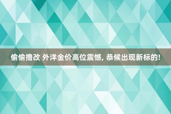 偷偷撸改 外洋金价高位震憾, 恭候出现新标的!