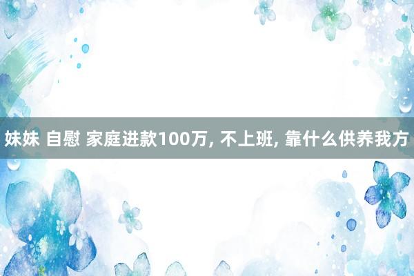 妹妹 自慰 家庭进款100万, 不上班, 靠什么供养我方